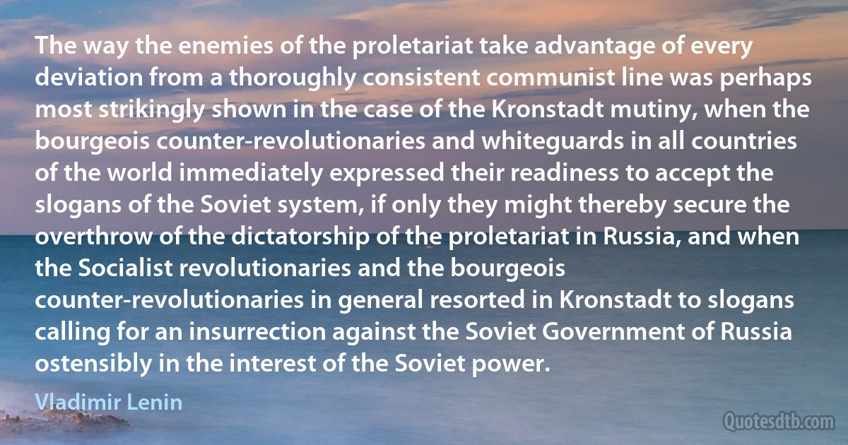 The way the enemies of the proletariat take advantage of every deviation from a thoroughly consistent communist line was perhaps most strikingly shown in the case of the Kronstadt mutiny, when the bourgeois counter-revolutionaries and whiteguards in all countries of the world immediately expressed their readiness to accept the slogans of the Soviet system, if only they might thereby secure the overthrow of the dictatorship of the proletariat in Russia, and when the Socialist revolutionaries and the bourgeois counter-revolutionaries in general resorted in Kronstadt to slogans calling for an insurrection against the Soviet Government of Russia ostensibly in the interest of the Soviet power. (Vladimir Lenin)