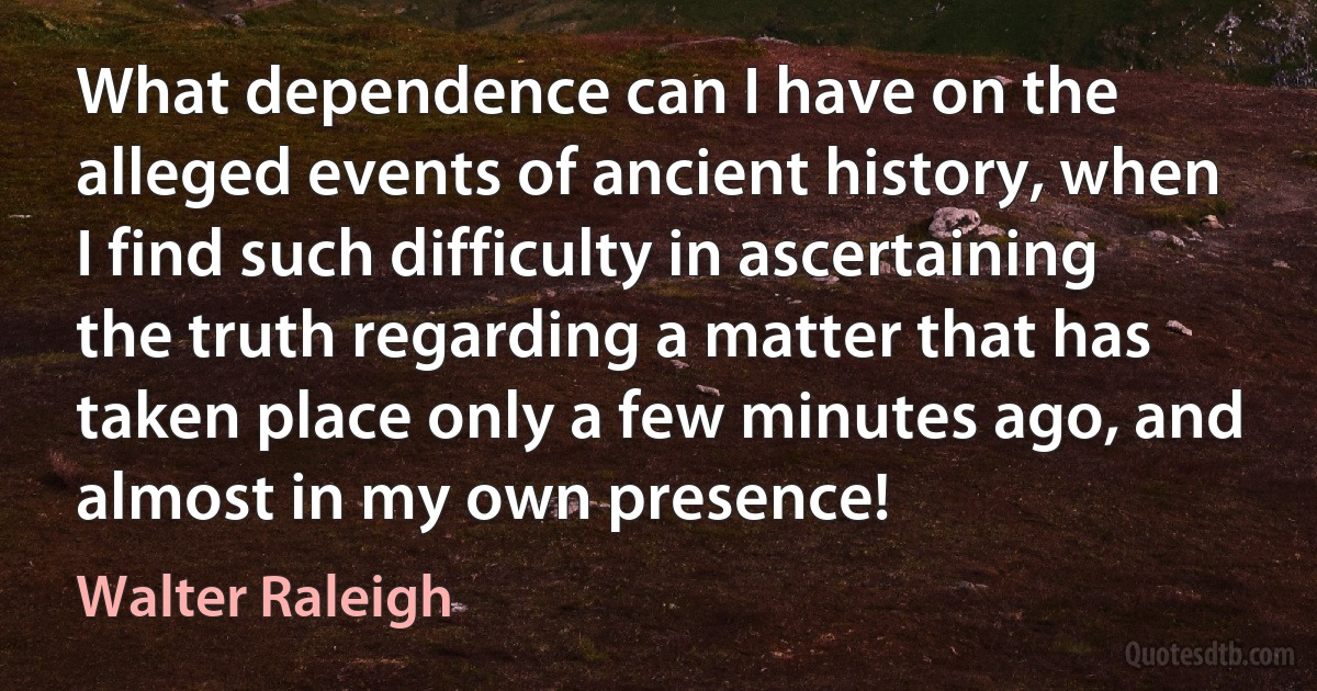 What dependence can I have on the alleged events of ancient history, when I find such difficulty in ascertaining the truth regarding a matter that has taken place only a few minutes ago, and almost in my own presence! (Walter Raleigh)