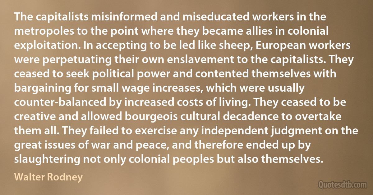 The capitalists misinformed and miseducated workers in the metropoles to the point where they became allies in colonial exploitation. In accepting to be led like sheep, European workers were perpetuating their own enslavement to the capitalists. They ceased to seek political power and contented themselves with bargaining for small wage increases, which were usually counter-balanced by increased costs of living. They ceased to be creative and allowed bourgeois cultural decadence to overtake them all. They failed to exercise any independent judgment on the great issues of war and peace, and therefore ended up by slaughtering not only colonial peoples but also themselves. (Walter Rodney)