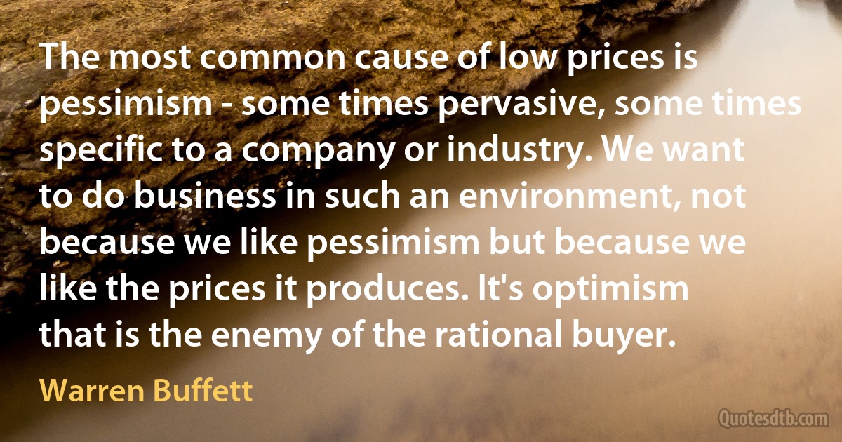 The most common cause of low prices is pessimism - some times pervasive, some times specific to a company or industry. We want to do business in such an environment, not because we like pessimism but because we like the prices it produces. It's optimism that is the enemy of the rational buyer. (Warren Buffett)