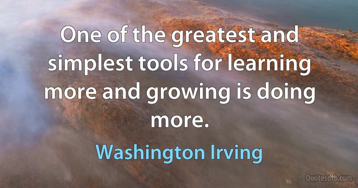 One of the greatest and simplest tools for learning more and growing is doing more. (Washington Irving)