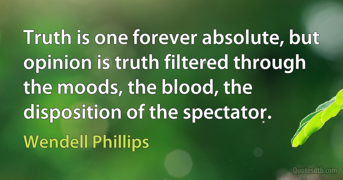 Truth is one forever absolute, but opinion is truth filtered through the moods, the blood, the disposition of the spectator. (Wendell Phillips)