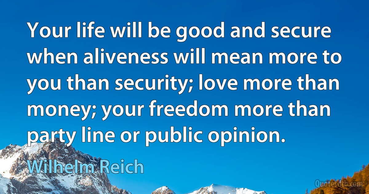 Your life will be good and secure when aliveness will mean more to you than security; love more than money; your freedom more than party line or public opinion. (Wilhelm Reich)