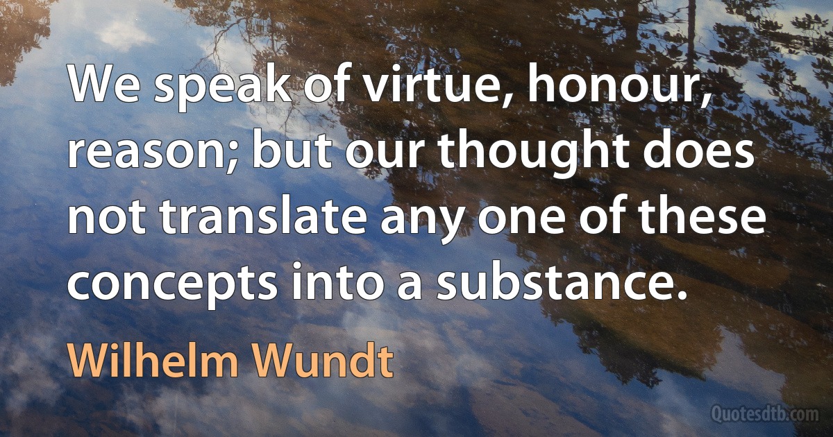 We speak of virtue, honour, reason; but our thought does not translate any one of these concepts into a substance. (Wilhelm Wundt)