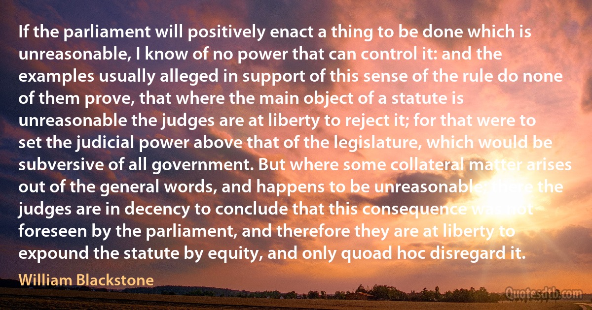 If the parliament will positively enact a thing to be done which is unreasonable, I know of no power that can control it: and the examples usually alleged in support of this sense of the rule do none of them prove, that where the main object of a statute is unreasonable the judges are at liberty to reject it; for that were to set the judicial power above that of the legislature, which would be subversive of all government. But where some collateral matter arises out of the general words, and happens to be unreasonable; there the judges are in decency to conclude that this consequence was not foreseen by the parliament, and therefore they are at liberty to expound the statute by equity, and only quoad hoc disregard it. (William Blackstone)