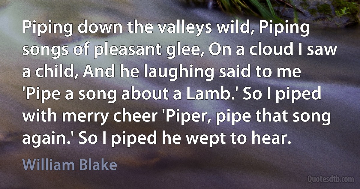 Piping down the valleys wild, Piping songs of pleasant glee, On a cloud I saw a child, And he laughing said to me 'Pipe a song about a Lamb.' So I piped with merry cheer 'Piper, pipe that song again.' So I piped he wept to hear. (William Blake)