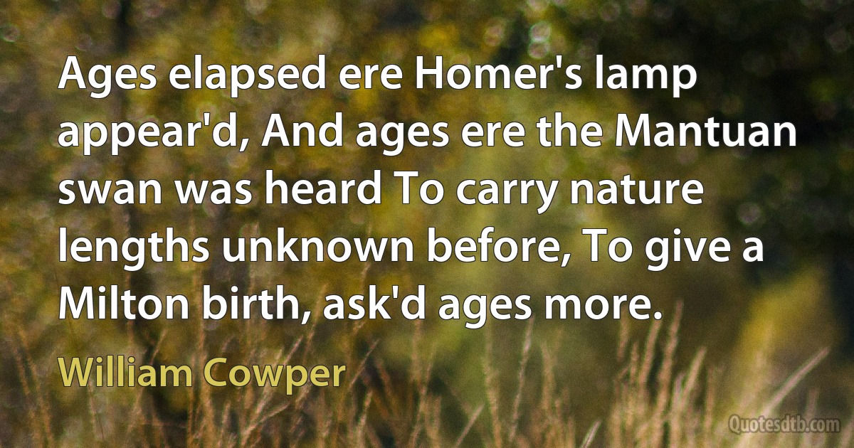 Ages elapsed ere Homer's lamp appear'd, And ages ere the Mantuan swan was heard To carry nature lengths unknown before, To give a Milton birth, ask'd ages more. (William Cowper)