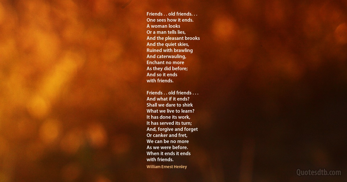 Friends . . old friends. . .
One sees how it ends.
A woman looks
Or a man tells lies,
And the pleasant brooks
And the quiet skies,
Ruined with brawling
And caterwauling,
Enchant no more
As they did before;
And so it ends
with friends.

Friends . . old friends . . .
And what if it ends?
Shall we dare to shirk
What we live to learn?
It has done its work,
It has served its turn;
And, forgive and forget
Or canker and fret,
We can be no more
As we were before.
When it ends it ends
with friends. (William Ernest Henley)