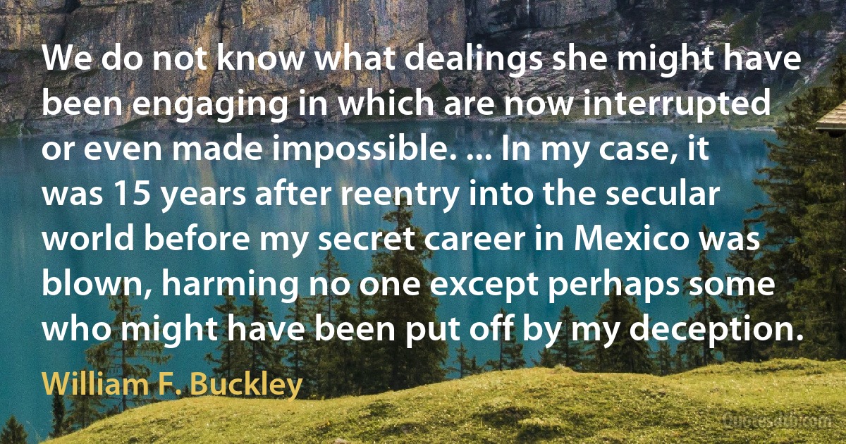 We do not know what dealings she might have been engaging in which are now interrupted or even made impossible. ... In my case, it was 15 years after reentry into the secular world before my secret career in Mexico was blown, harming no one except perhaps some who might have been put off by my deception. (William F. Buckley)