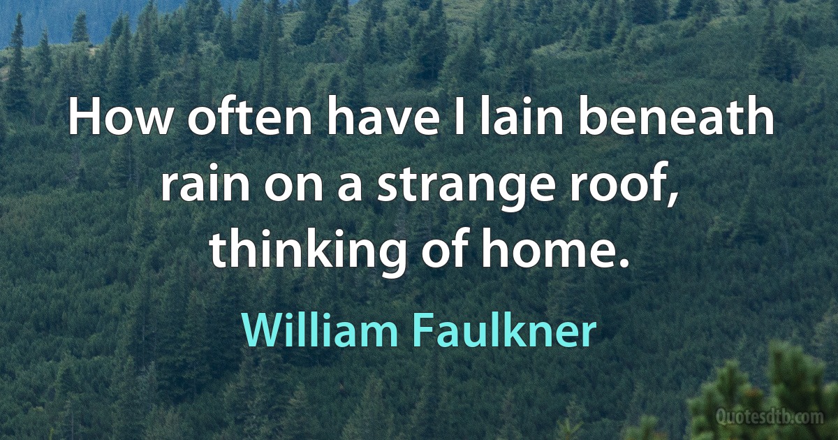 How often have I lain beneath rain on a strange roof, thinking of home. (William Faulkner)