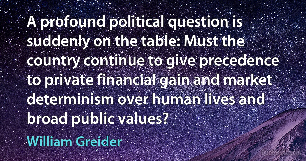 A profound political question is suddenly on the table: Must the country continue to give precedence to private financial gain and market determinism over human lives and broad public values? (William Greider)