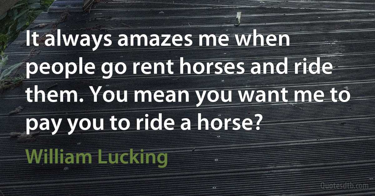 It always amazes me when people go rent horses and ride them. You mean you want me to pay you to ride a horse? (William Lucking)