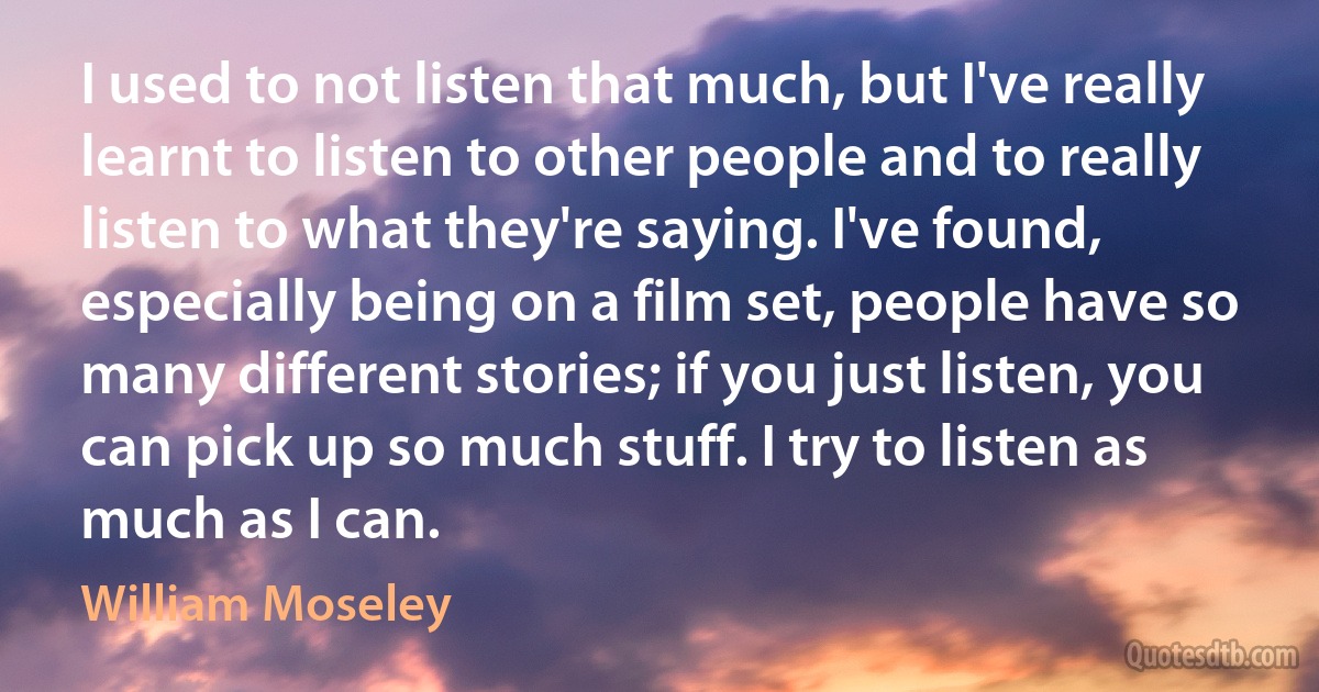 I used to not listen that much, but I've really learnt to listen to other people and to really listen to what they're saying. I've found, especially being on a film set, people have so many different stories; if you just listen, you can pick up so much stuff. I try to listen as much as I can. (William Moseley)