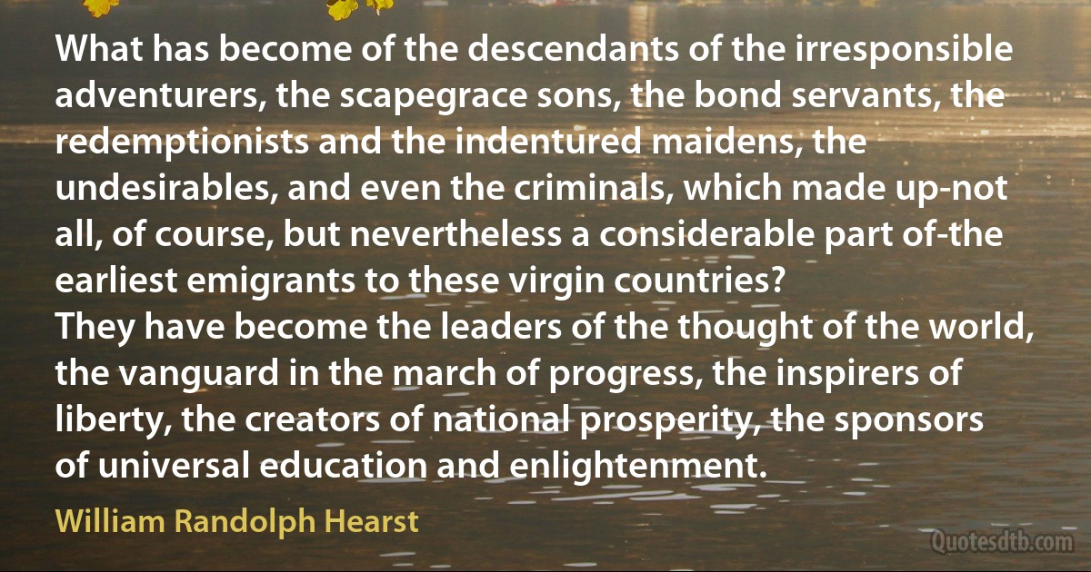 What has become of the descendants of the irresponsible adventurers, the scapegrace sons, the bond servants, the redemptionists and the indentured maidens, the undesirables, and even the criminals, which made up-not all, of course, but nevertheless a considerable part of-the earliest emigrants to these virgin countries?
They have become the leaders of the thought of the world, the vanguard in the march of progress, the inspirers of liberty, the creators of national prosperity, the sponsors of universal education and enlightenment. (William Randolph Hearst)