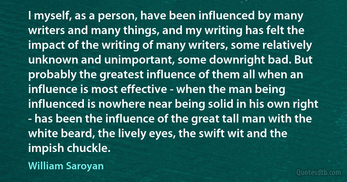 I myself, as a person, have been influenced by many writers and many things, and my writing has felt the impact of the writing of many writers, some relatively unknown and unimportant, some downright bad. But probably the greatest influence of them all when an influence is most effective - when the man being influenced is nowhere near being solid in his own right - has been the influence of the great tall man with the white beard, the lively eyes, the swift wit and the impish chuckle. (William Saroyan)