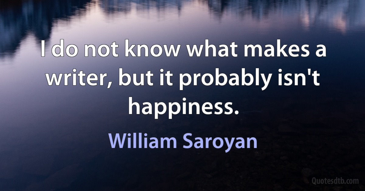 I do not know what makes a writer, but it probably isn't happiness. (William Saroyan)