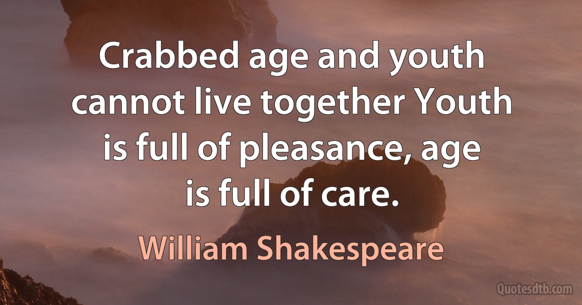 Crabbed age and youth cannot live together Youth is full of pleasance, age is full of care. (William Shakespeare)