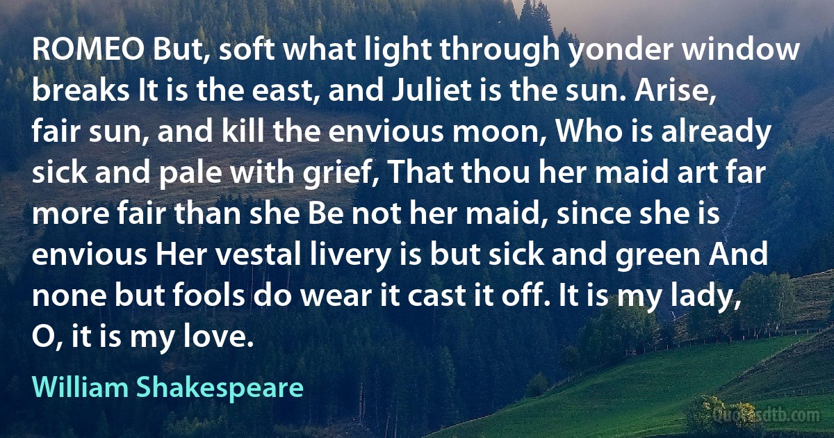 ROMEO But, soft what light through yonder window breaks It is the east, and Juliet is the sun. Arise, fair sun, and kill the envious moon, Who is already sick and pale with grief, That thou her maid art far more fair than she Be not her maid, since she is envious Her vestal livery is but sick and green And none but fools do wear it cast it off. It is my lady, O, it is my love. (William Shakespeare)