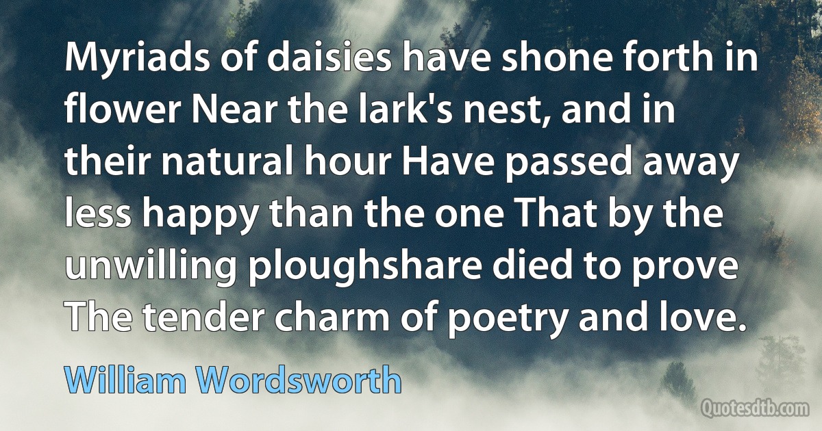 Myriads of daisies have shone forth in flower Near the lark's nest, and in their natural hour Have passed away less happy than the one That by the unwilling ploughshare died to prove The tender charm of poetry and love. (William Wordsworth)