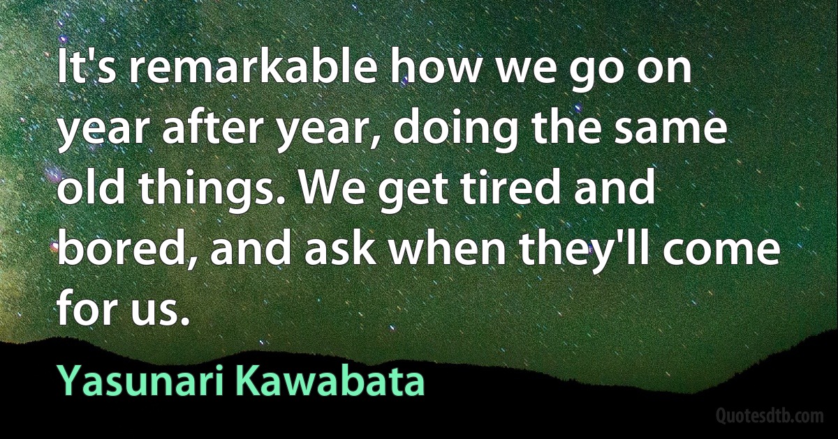 It's remarkable how we go on year after year, doing the same old things. We get tired and bored, and ask when they'll come for us. (Yasunari Kawabata)