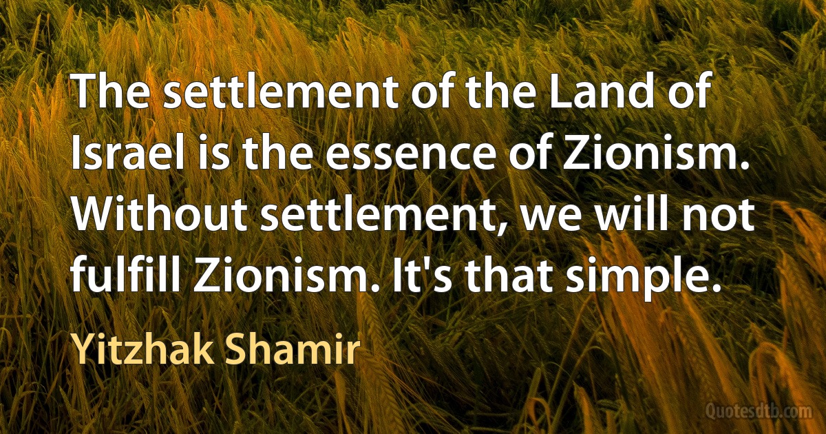 The settlement of the Land of Israel is the essence of Zionism. Without settlement, we will not fulfill Zionism. It's that simple. (Yitzhak Shamir)