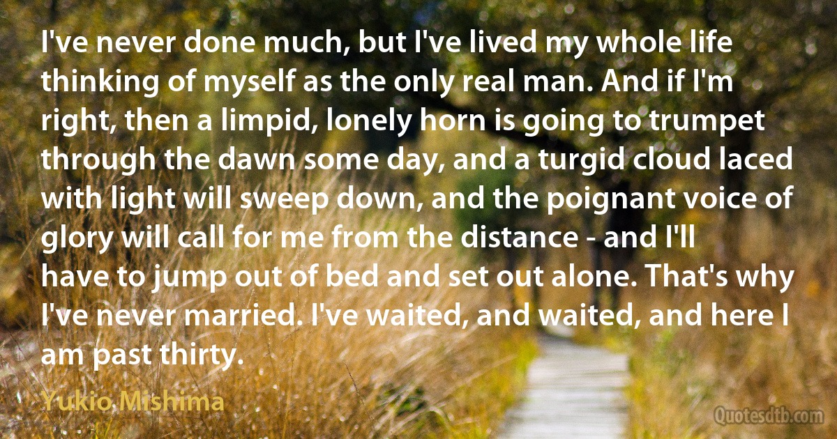 I've never done much, but I've lived my whole life thinking of myself as the only real man. And if I'm right, then a limpid, lonely horn is going to trumpet through the dawn some day, and a turgid cloud laced with light will sweep down, and the poignant voice of glory will call for me from the distance - and I'll have to jump out of bed and set out alone. That's why I've never married. I've waited, and waited, and here I am past thirty. (Yukio Mishima)