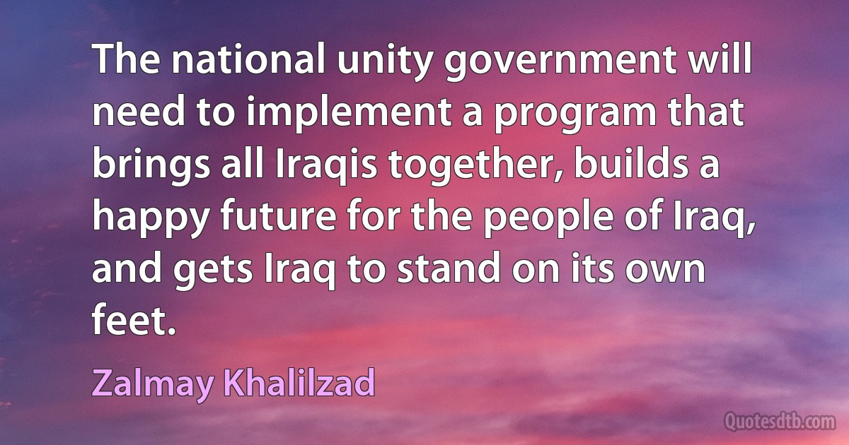 The national unity government will need to implement a program that brings all Iraqis together, builds a happy future for the people of Iraq, and gets Iraq to stand on its own feet. (Zalmay Khalilzad)