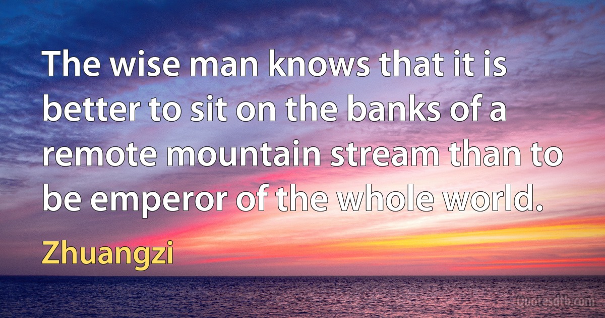 The wise man knows that it is better to sit on the banks of a remote mountain stream than to be emperor of the whole world. (Zhuangzi)