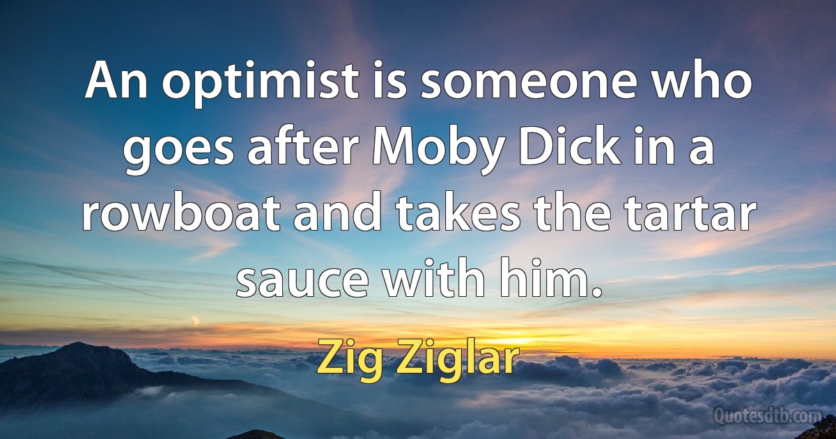 An optimist is someone who goes after Moby Dick in a rowboat and takes the tartar sauce with him. (Zig Ziglar)