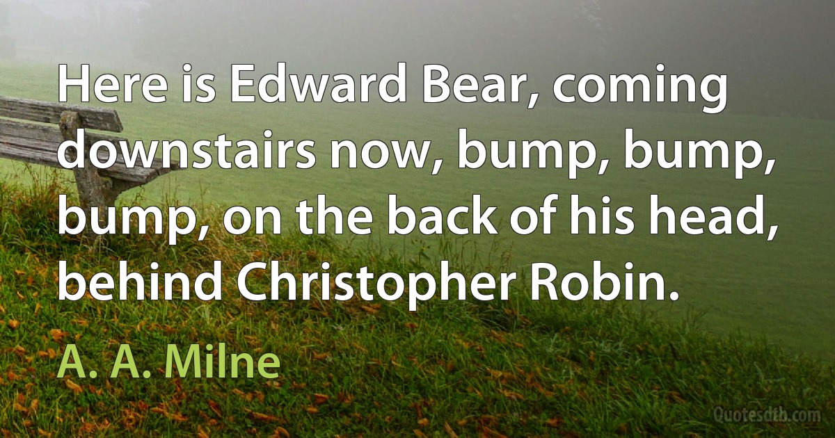 Here is Edward Bear, coming downstairs now, bump, bump, bump, on the back of his head, behind Christopher Robin. (A. A. Milne)