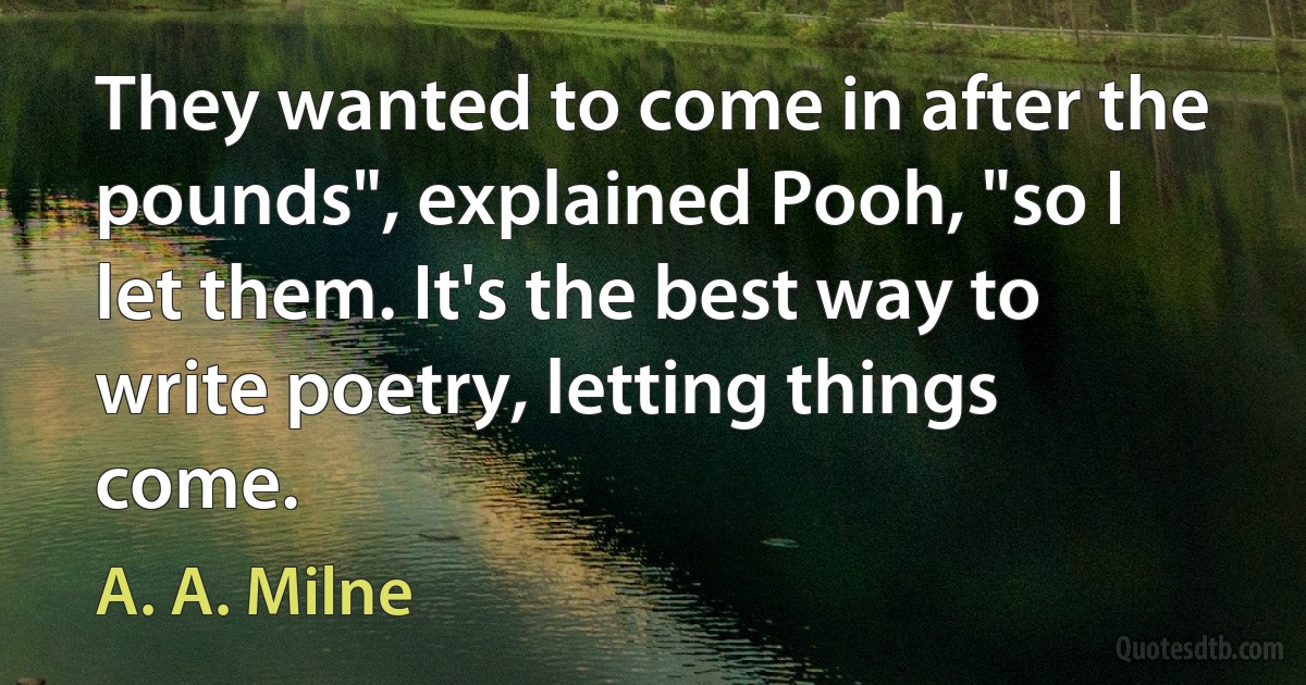 They wanted to come in after the pounds", explained Pooh, "so I let them. It's the best way to write poetry, letting things come. (A. A. Milne)