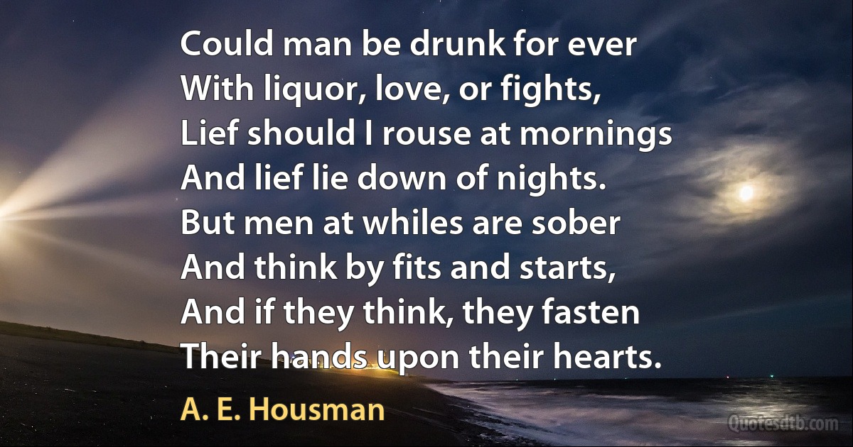 Could man be drunk for ever
With liquor, love, or fights,
Lief should I rouse at mornings
And lief lie down of nights.
But men at whiles are sober
And think by fits and starts,
And if they think, they fasten
Their hands upon their hearts. (A. E. Housman)