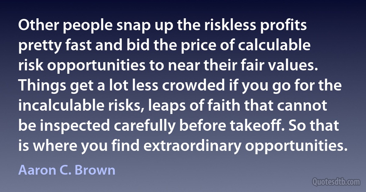 Other people snap up the riskless profits pretty fast and bid the price of calculable risk opportunities to near their fair values. Things get a lot less crowded if you go for the incalculable risks, leaps of faith that cannot be inspected carefully before takeoff. So that is where you find extraordinary opportunities. (Aaron C. Brown)