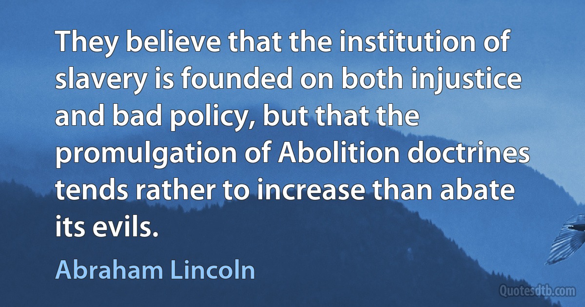 They believe that the institution of slavery is founded on both injustice and bad policy, but that the promulgation of Abolition doctrines tends rather to increase than abate its evils. (Abraham Lincoln)