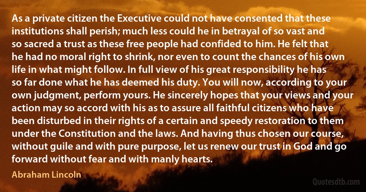 As a private citizen the Executive could not have consented that these institutions shall perish; much less could he in betrayal of so vast and so sacred a trust as these free people had confided to him. He felt that he had no moral right to shrink, nor even to count the chances of his own life in what might follow. In full view of his great responsibility he has so far done what he has deemed his duty. You will now, according to your own judgment, perform yours. He sincerely hopes that your views and your action may so accord with his as to assure all faithful citizens who have been disturbed in their rights of a certain and speedy restoration to them under the Constitution and the laws. And having thus chosen our course, without guile and with pure purpose, let us renew our trust in God and go forward without fear and with manly hearts. (Abraham Lincoln)