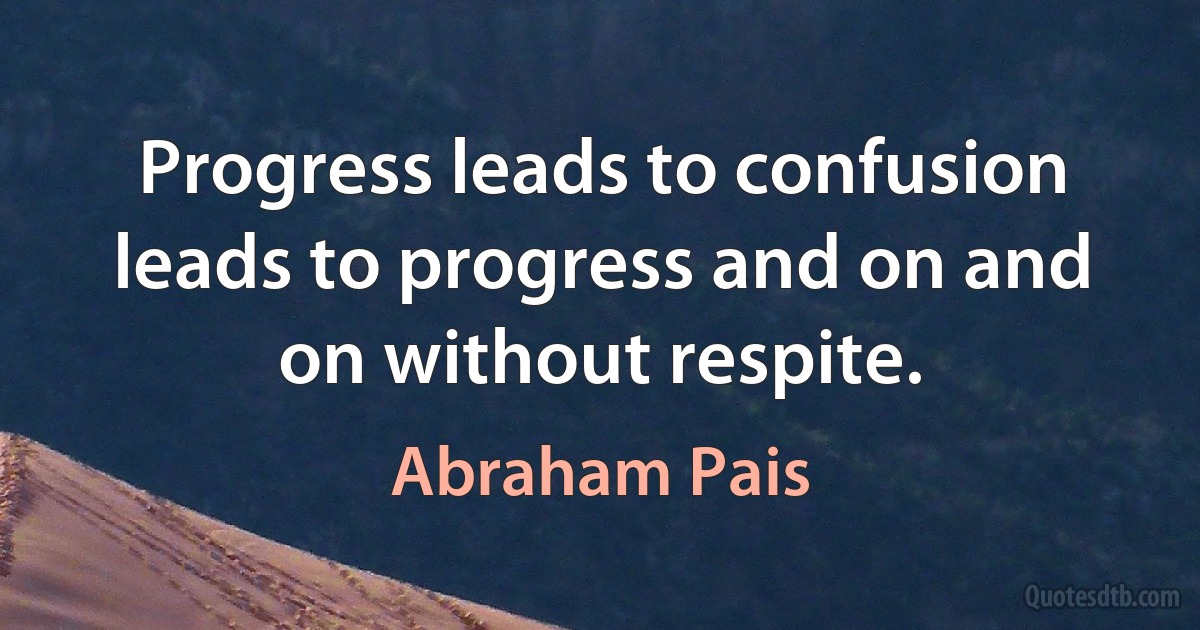 Progress leads to confusion leads to progress and on and on without respite. (Abraham Pais)