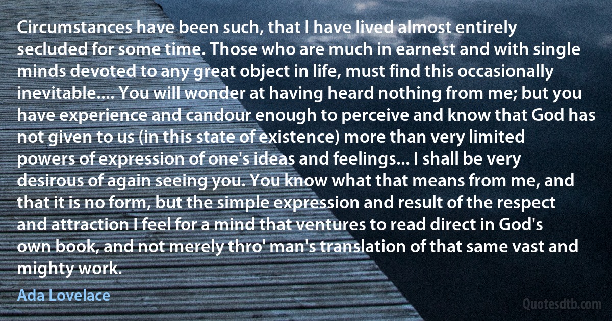 Circumstances have been such, that I have lived almost entirely secluded for some time. Those who are much in earnest and with single minds devoted to any great object in life, must find this occasionally inevitable.... You will wonder at having heard nothing from me; but you have experience and candour enough to perceive and know that God has not given to us (in this state of existence) more than very limited powers of expression of one's ideas and feelings... I shall be very desirous of again seeing you. You know what that means from me, and that it is no form, but the simple expression and result of the respect and attraction I feel for a mind that ventures to read direct in God's own book, and not merely thro' man's translation of that same vast and mighty work. (Ada Lovelace)