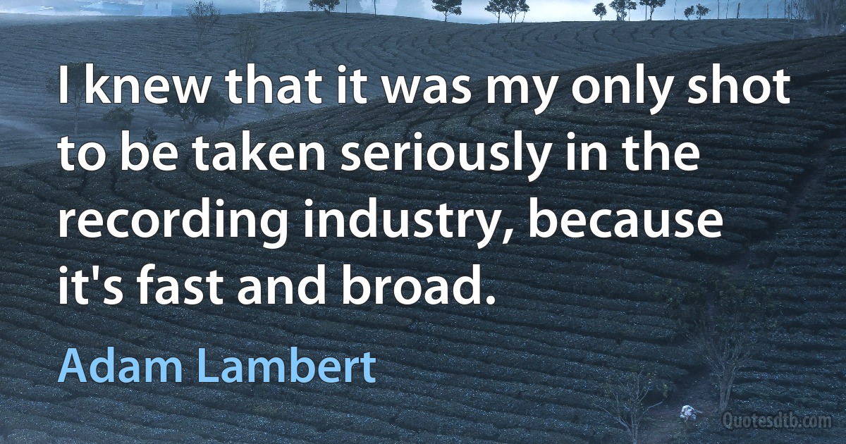 I knew that it was my only shot to be taken seriously in the recording industry, because it's fast and broad. (Adam Lambert)