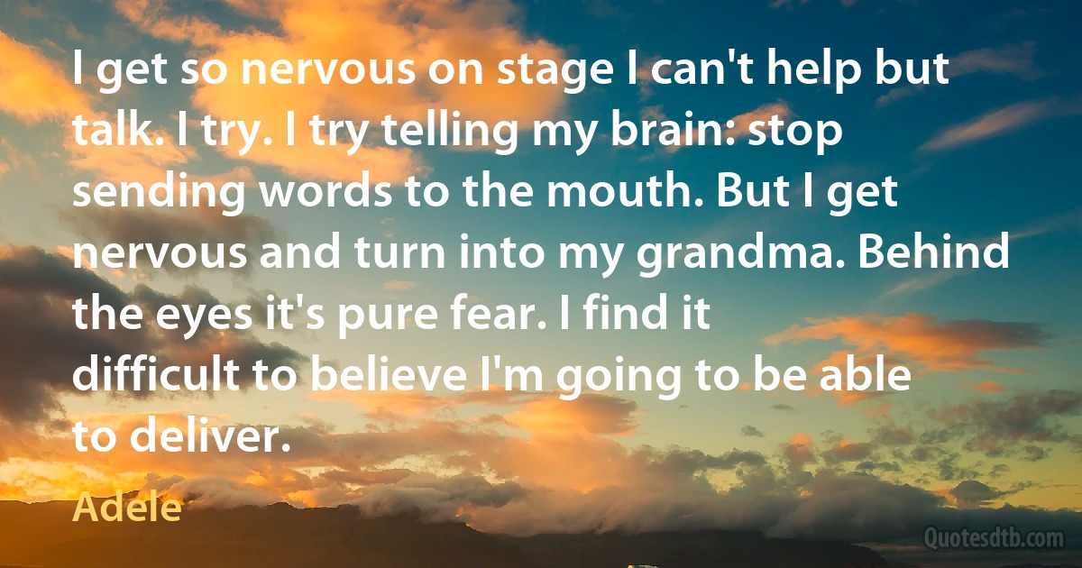 I get so nervous on stage I can't help but talk. I try. I try telling my brain: stop sending words to the mouth. But I get nervous and turn into my grandma. Behind the eyes it's pure fear. I find it difficult to believe I'm going to be able to deliver. (Adele)