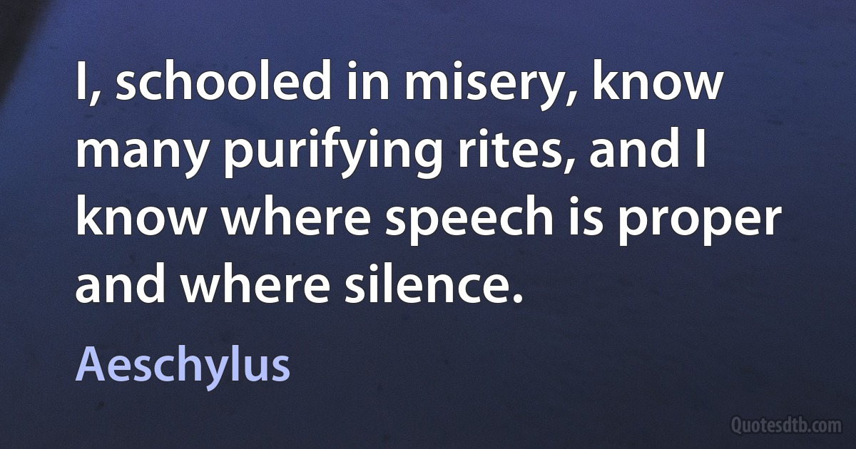 I, schooled in misery, know many purifying rites, and I know where speech is proper and where silence. (Aeschylus)