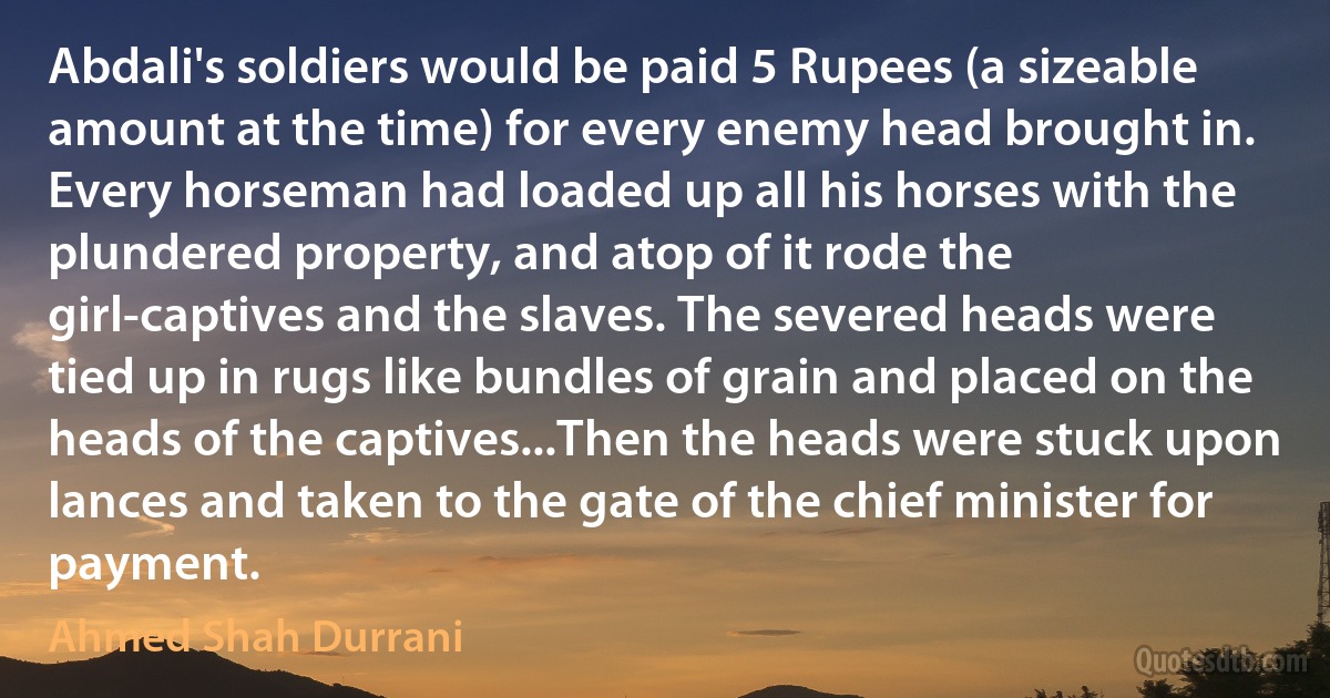 Abdali's soldiers would be paid 5 Rupees (a sizeable amount at the time) for every enemy head brought in. Every horseman had loaded up all his horses with the plundered property, and atop of it rode the girl-captives and the slaves. The severed heads were tied up in rugs like bundles of grain and placed on the heads of the captives...Then the heads were stuck upon lances and taken to the gate of the chief minister for payment. (Ahmed Shah Durrani)