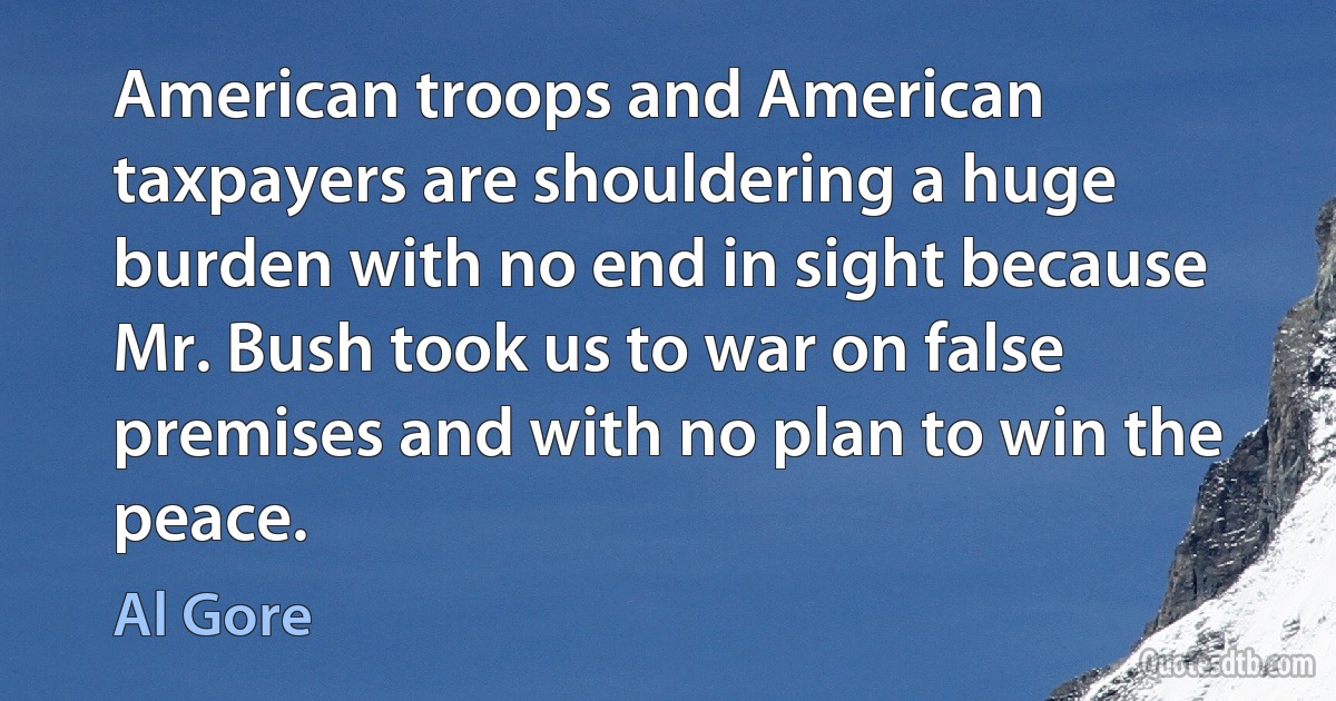 American troops and American taxpayers are shouldering a huge burden with no end in sight because Mr. Bush took us to war on false premises and with no plan to win the peace. (Al Gore)