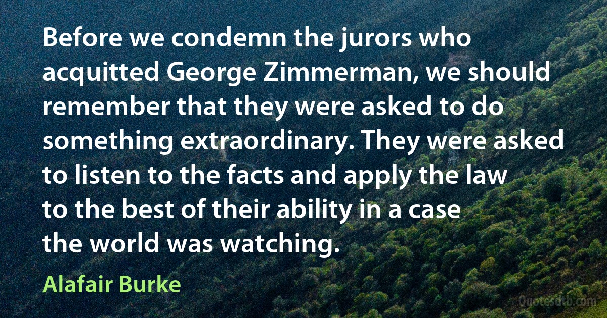 Before we condemn the jurors who acquitted George Zimmerman, we should remember that they were asked to do something extraordinary. They were asked to listen to the facts and apply the law to the best of their ability in a case the world was watching. (Alafair Burke)