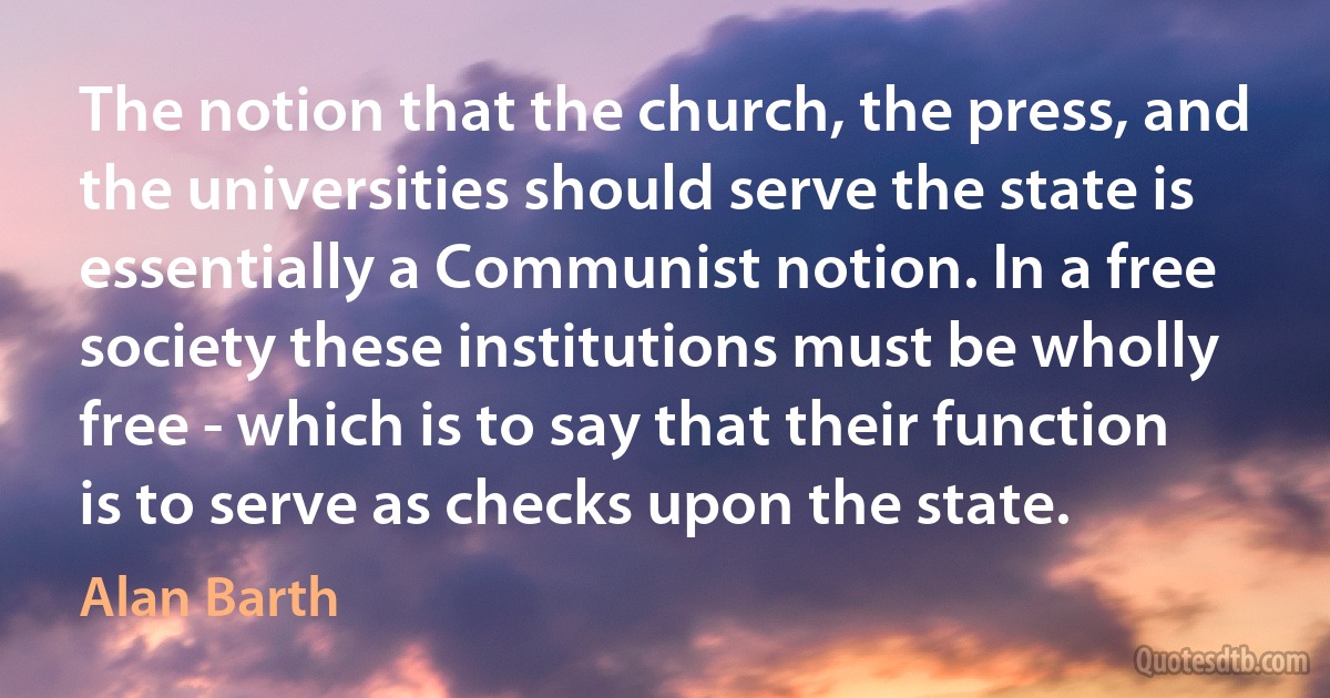 The notion that the church, the press, and the universities should serve the state is essentially a Communist notion. In a free society these institutions must be wholly free - which is to say that their function is to serve as checks upon the state. (Alan Barth)