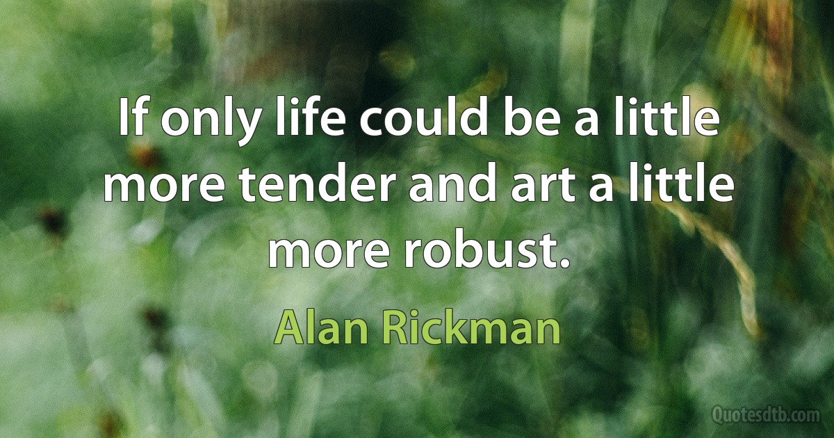 If only life could be a little more tender and art a little more robust. (Alan Rickman)