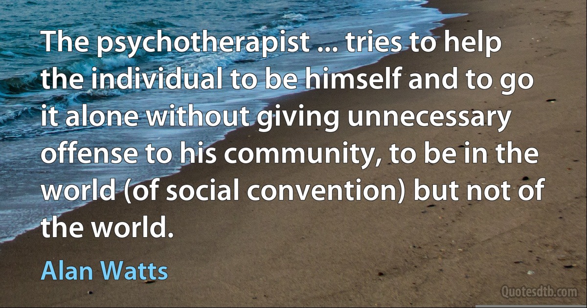 The psychotherapist ... tries to help the individual to be himself and to go it alone without giving unnecessary offense to his community, to be in the world (of social convention) but not of the world. (Alan Watts)