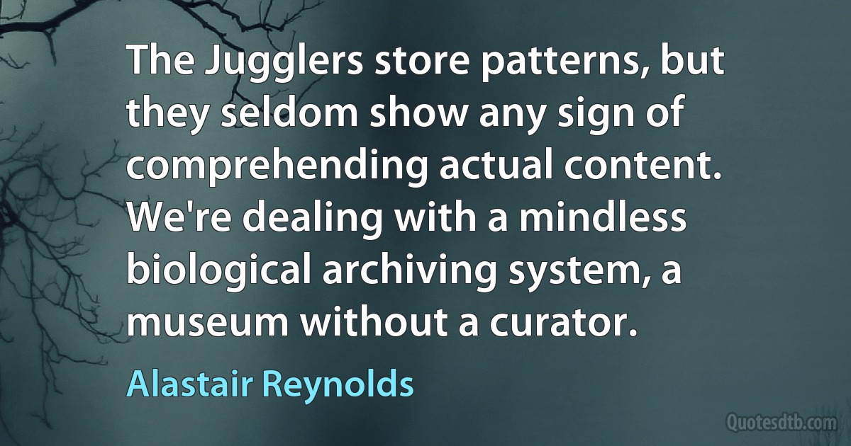 The Jugglers store patterns, but they seldom show any sign of comprehending actual content. We're dealing with a mindless biological archiving system, a museum without a curator. (Alastair Reynolds)