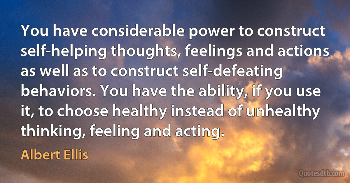 You have considerable power to construct self-helping thoughts, feelings and actions as well as to construct self-defeating behaviors. You have the ability, if you use it, to choose healthy instead of unhealthy thinking, feeling and acting. (Albert Ellis)