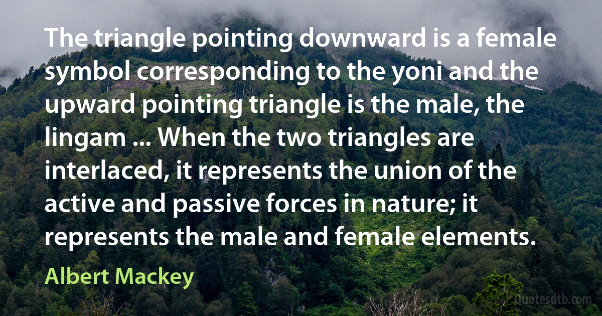 The triangle pointing downward is a female symbol corresponding to the yoni and the upward pointing triangle is the male, the lingam ... When the two triangles are interlaced, it represents the union of the active and passive forces in nature; it represents the male and female elements. (Albert Mackey)