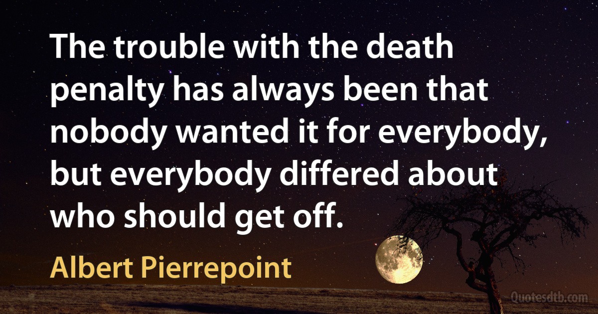 The trouble with the death penalty has always been that nobody wanted it for everybody, but everybody differed about who should get off. (Albert Pierrepoint)